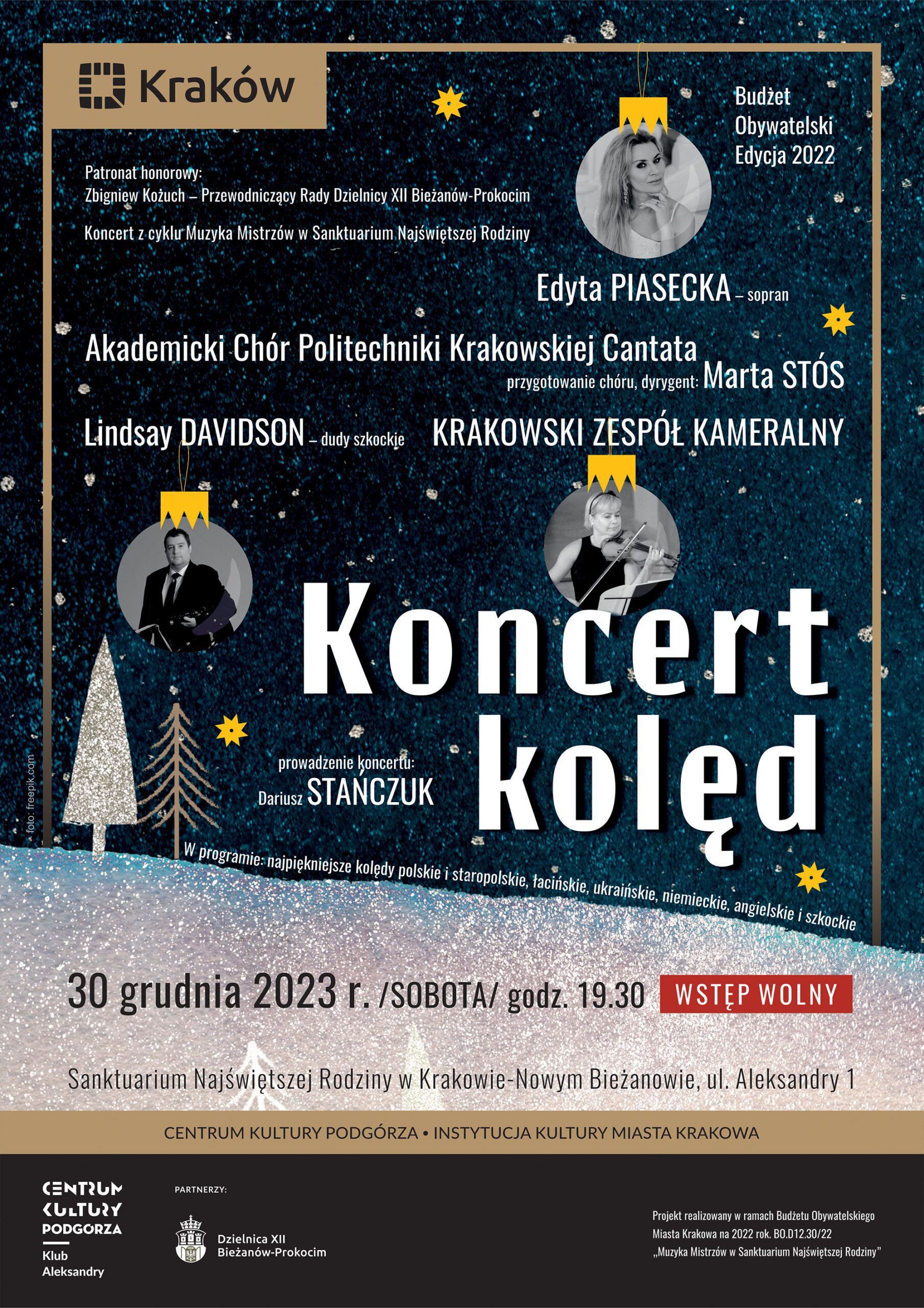 Plakat. Tło - grafika zimowa, napis: "foto: freepik.com". Lewy górny róg: logo miasta Kraków. Prawy górny róg: napis "Budżet Obywatelski Edycja 2022". Tekst plakatu: Patronat honorowy: Zbigniew Kożuch - Przewodniczący Rady Dzielnicy XII Bieżanów - Prokocim Koncert z cyklu Muzyka Mistrzów w Sanktuarium Najświętszej Rodziny. Edyta Piasecka - sopran Akademicki Chór Politechniki Krakowskiej "Cantata" przygotowanie chóru, dyrygent: Marta Stós Lindsay Davidson - dudy szkockie Krakowski Zespół Kameralny Koncert Kolęd prowadzenie koncertu: Dariusz Stańczuk W programie: najpiękniejsze kolędy polskie i staropolskie, łacińskie, ukraińskie, niemieckie, angielskie i szkockie. 30 grudnia 2023 r. /sobota/ godz. 19.30 Wstęp wolny Sanktuarium Najświętszej Rodziny w Krakowie-Nowym Bieżanowie, ul. Aleksandry 1. Centrum Kultury Podgórza Instytucja Kultury Miasta Krakowa". U dołu plakatu: logo Centrum Kultury Podgórza Klub Aleksandry. Partnerzy: herb Krakowa i napis Dzielnica XII Bieżanów-Prokocim. Prawy dolny róg napis: "Projekt zrealizowany w ramach Budżetu Obywatelskiego Miasta Krakowa na 2022 rok. BO.D12.30/22 "Muzyka Mistrzów w Sanktuarium Najświętszej Rodziny" "
