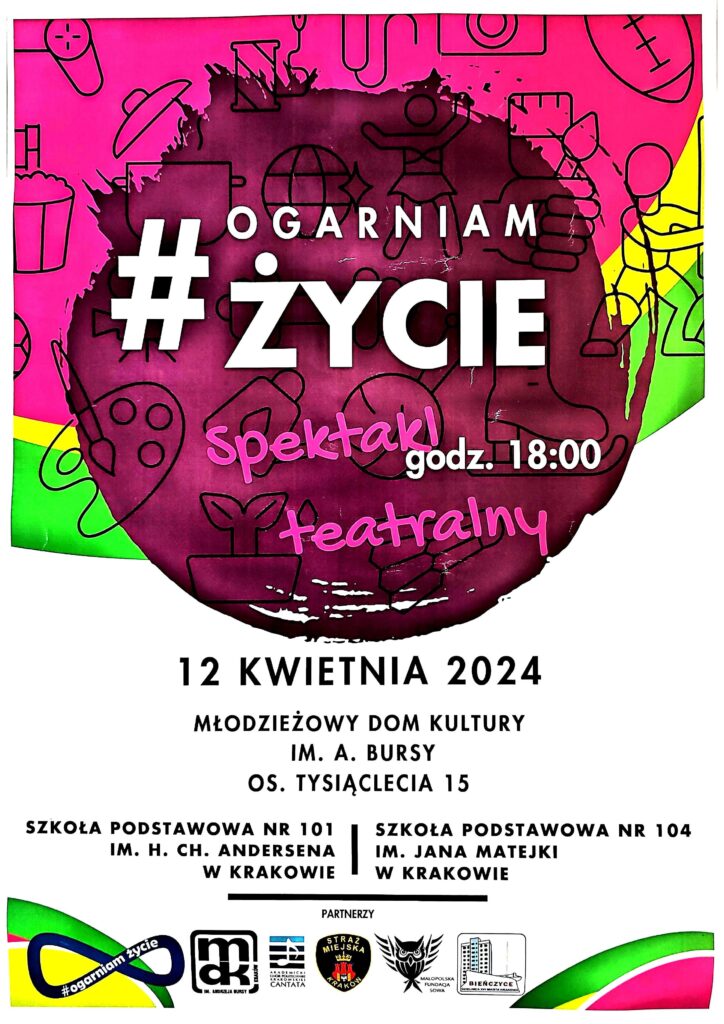 Plakat dotyczący spektaklu.
Górna część: kolorowe tło (bordowe, różowe, żółte, zielone) i małe obrazki - grafiki nawiązujące do różnych aktywności np.: garnek, łyżwa, paleta farb i pędzel, piłka, itp.
Na tym tle białe i różowe napisy:
"#OGARNIAM ŻYCIE spektakl teatralny godz. 18:00".
Dolna część plakatu:
białe tło,
czarne napisy:
"12 KWIETNIA 2024
MŁODZIEŻOWY DOM KULTURY IM. A. BURSY OS. TYSIĄCLECIA 15
SZKOŁA PODSTAWOWA NR 101 IM. H. CH. ANDERSENA W KRAKOWIE SZKOŁA PODSTAWOWA NR 104 IM. JAKA MATEJKI W KRAKOWIE"
Pozioma kreska i napis: "PARTNERZY"
Na dole loga:
projektu "Ogarniam Życie", MDK, Chóru "Cantata", Straży Miejskiej, Małopolskiej Fundacji Sowa, Dzielnicy XVI Miasta Krakowa - Bieńczyce.