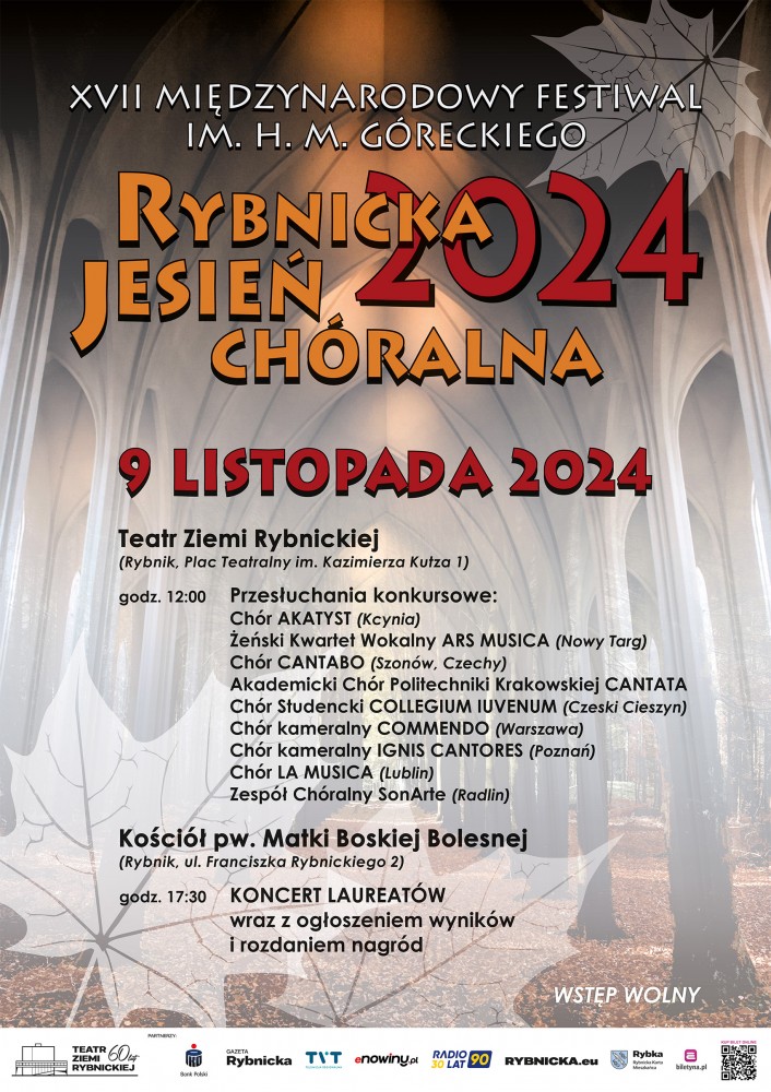 Plakat festiwalu. Tło delikatne, w brązowych barwach; połączenie dwóch zdjęć - u góry sklepienie kościoła, u dołu aleja drzew w parku, drzewa alei jakby przechodzą w sklepienie kościoła. W rogach grafika liści klonu. Napisy. U góry białe: "XVII MIĘDZYNARODOWY FESTIWAL IM. H. M. GÓRECKIEGO". Na środku napisy pomarańczowe: "Rybnicka Jesień Chóralna". Napis czerwony: "2024". Poniżej napis również czerwony: "9 LISTOPADA 2024". Niżej czarne napisy: "Teatr Ziemi Rybnickiej (Rybnik, Plac Teatralny im. Kazimierza Kutza 1) godz. 12:00 Przesłuchania konkursowe: Chór AKATYST (Kcynia) Żeński Kwartet Wokalny ARS MUSICA (Nowy Targ) Chór CANTABO (Szonów, Czechy) Akademicki Chór Politechniki Krakowskiej CANTATA Chór Studencki COLLEGIUM IUVENUM (Czeski Cieszyn) Chór kameralny COMMENDO (Warszawa) Chór kameralny IGNIS CANTORES (Poznań) Chór LA MUSICA (Lublin) Zespół Chóralny SonArte (Radlin) Kościół pw. Matki Boskiej Bolesnej (Rybnik, ul. Franciszka Rybnickiego 2) godz. 17:30 KONCERT LAUREATÓW wraz z ogłoszeniem wyników i rozdaniem nagród". Napis biały: "WSTĘP WOLNY". U dołu loga: Teatru Ziemi Rybnickiej, Banku PKO, Gazety Rybnickiej, TVT, enowiny.pl, RADIO90 30LAT, RYBNICKA.eu, Rybka, biletyna.pl, kod QR KUP BILET ONLINE