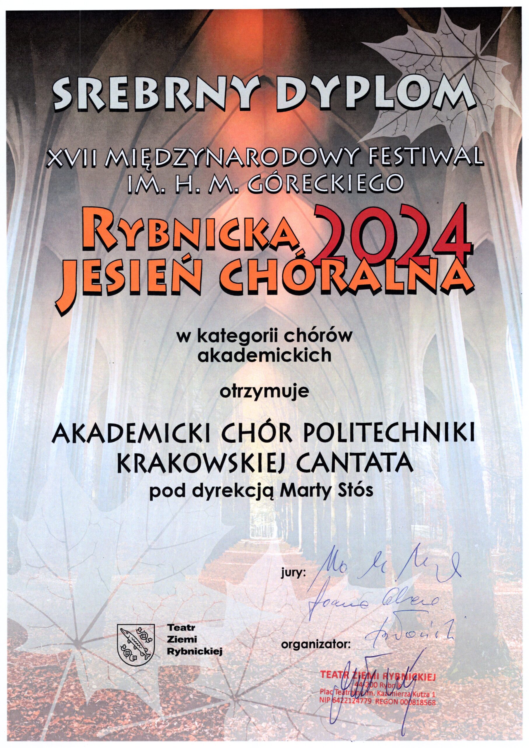 Dyplom z festiwalu. Tło delikatne, w brązowych barwach; połączenie dwóch zdjęć - u góry sklepienie kościoła, u dołu aleja drzew w parku, drzewa alei jakby przechodzą w sklepienie kościoła. W rogach grafika liści klonu. Napisy. U góry jasnoszare: "SREBRNY DYPLOM XVII MIĘDZYNARODOWY FESTIWAL IM. H. M. GÓRECKIEGO". Na środku napisy pomarańczowe: "Rybnicka Jesień Chóralna". Napis czerwony: "2024". Poniżej czarne napisy: "w kategorii chórów akademickich otrzymuje AKADEMICKI CHÓR POLITECHNIKI KRAKOWSKIEJ CANTATA pod dyrekcją Marty Stós jury:" Podpisy trzech członków jury. Napis: "organizator:" pieczątka Teatru Ziemi Rybnickiej i podpis. Na dole po lewej stronie logo i napis: "Teatr Ziemi Rybnickiej".