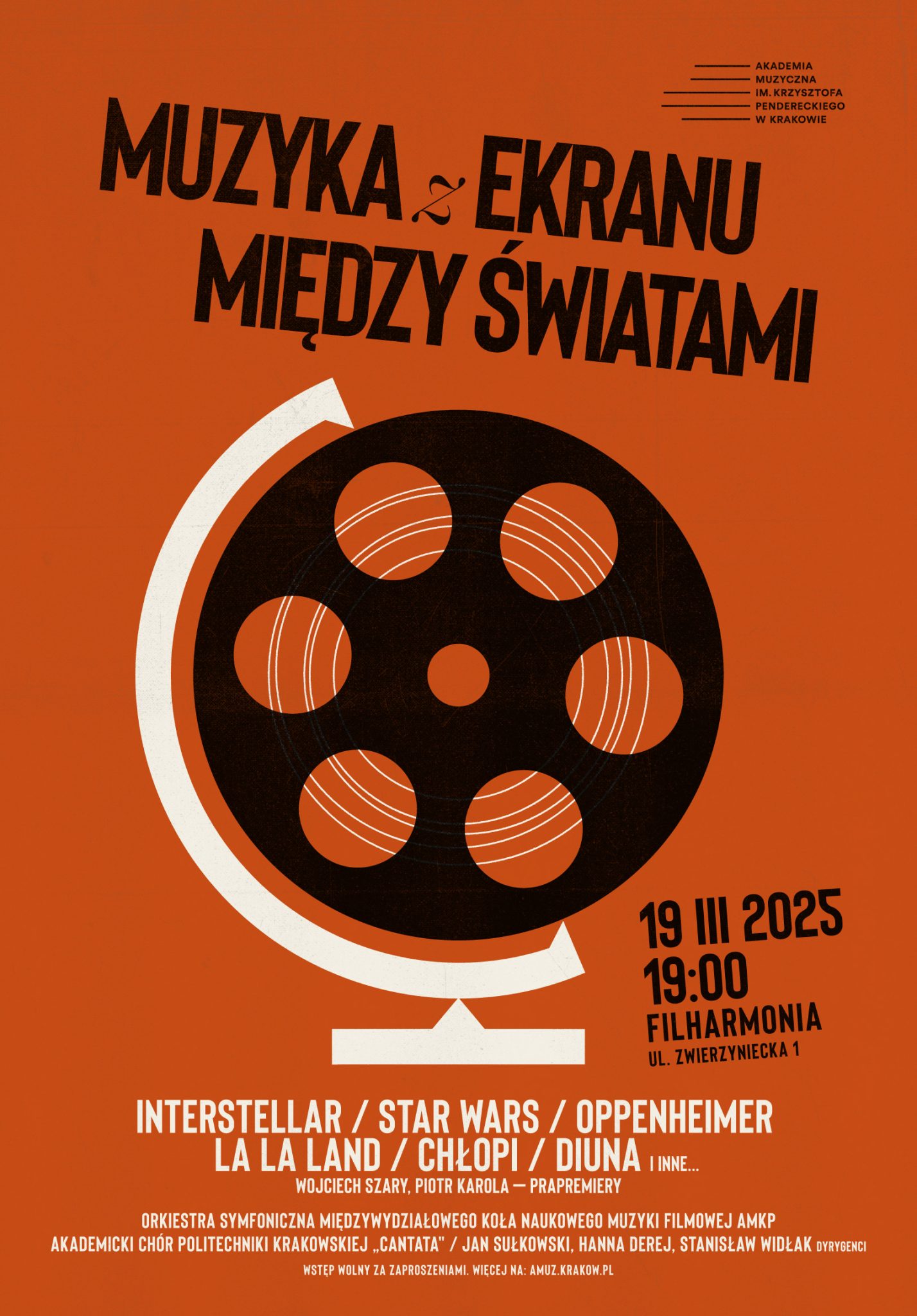 Plakat dotyczący koncertu. Tło pomarańczowe. Na górze po prawej stronie logo Akademii Muzycznej im. Krzysztofa Pendereckiego w Krakowie. Poniżej czarny napis: "MUZYKA z EKRANU MIĘDZY ŚWIATAMI". Na środku grafika przedstawiająca czarną szpulę na taśmę filmową umieszczoną na białym stojaku globusa. Z prawej strony tej grafiki czarny napis: "19 III 2025 19:00 FILHARMONIA UL. ZWIERZYNIECKA 1". Poniżej białe napisy: "INTERSTELLAR / STAR WARS / OPPENHEIMER LA LA LAND / CHŁOPI / DIUNA I INNE... WOJCIECH SZARY, PIOTR KAROLA - PRAPREMIERY ORKIESTRA SYMFONICZNA MIĘDZYWYDZIAŁOWEGO KOŁA NAUKOWEGO MUZYKI FILMOWEJ AMKP AKADEMICKI CHÓR POLITECHNIKI KRAKOWSKIEJ "CANTATA" / JAN SUŁKOWSKI, HANNA DEREJ, STANISŁAW WIDŁAK DYRYGENCI WSTĘP WOLNY ZA ZAPROSZENIAMI. WIĘCEJ NA: AMUZ.KRAKOW.PL".