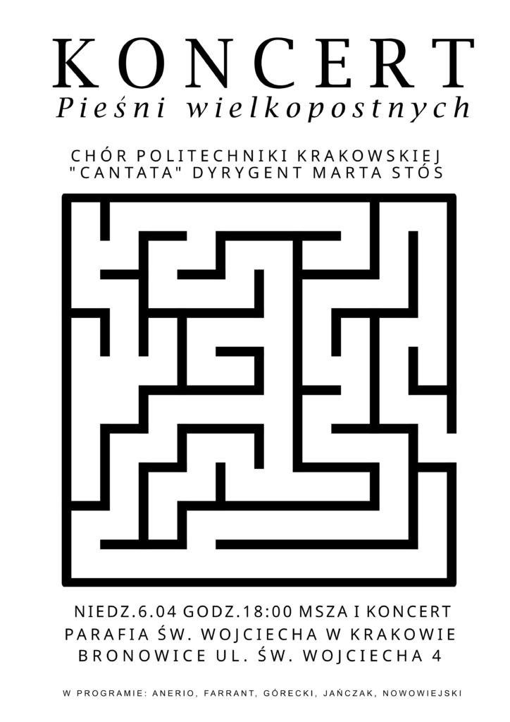 Plakat dotyczący koncertu. Tło białe, wszystkie napisy i grafika czarna. Na górze napisy: "KONCERT Pieśni wielkopostnych CHÓR POLITECHNIKI KRAKOWSKIEJ "CANTATA" DYRYGENT MARTA STÓS" W centralnej części plakatu labirynt - symbol ludzkiego życia, drogi, jakiej przewodzi Chrystus. Poniżej napisy: "NIEDZ. 6.04 GODZ. 18:00 MSZA I KONCERT PARAFIA ŚW. WOJCIECHA W KRAKOWIE BRONOWICE UL. WOJCIECHA 4 W PROGRAMIE: ANERIO, FARRANT, GÓRECKI, JAŃCZAK, NOWOWIEJSKI"