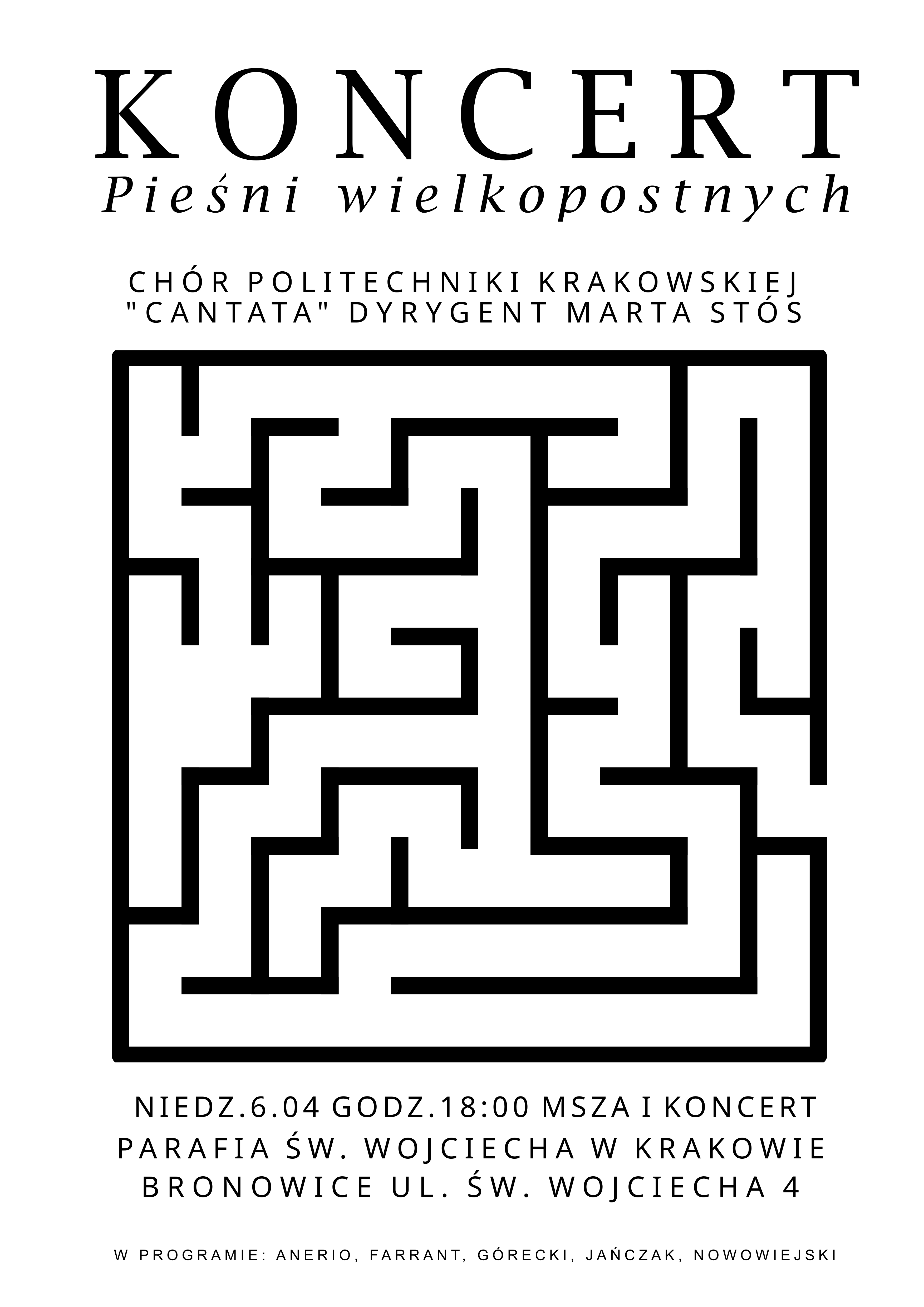 Plakat dotyczący koncertu. Tło białe, wszystkie napisy i grafika czarna. Na górze napisy: "KONCERT Pieśni wielkopostnych CHÓR POLITECHNIKI KRAKOWSKIEJ "CANTATA" DYRYGENT MARTA STÓS" W centralnej części plakatu labirynt - symbol ludzkiego życia, drogi, jakiej przewodzi Chrystus. Poniżej napisy: "NIEDZ. 6.04 GODZ. 18:00 MSZA I KONCERT PARAFIA ŚW. WOJCIECHA W KRAKOWIE BRONOWICE UL. WOJCIECHA 4 W PROGRAMIE: ANERIO, FARRANT, GÓRECKI, JAŃCZAK, NOWOWIEJSKI"