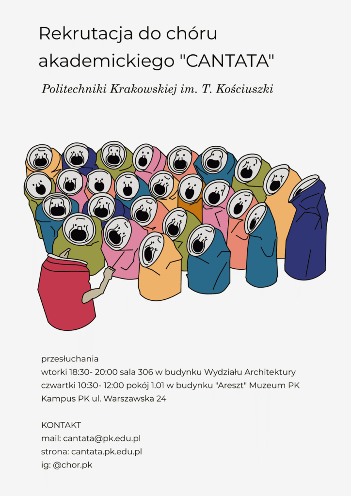 Plakat dotyczący naboru do Chóru. Białe tło, u góry napis czarnymi literami: "Rekrutacja do chóru akademickiego "CANTATA" Politechniki Krakowskiej im. T. Kościuszki". Na środku obrazek przedstawiający śpiewający zespół wraz z dyrygentem, gdzie śpiewacy i dyrygujący przedstawieni są jako kolorowe, lekko zgniecione puszki. Poniżej napis czarnymi literami: "przesłuchania wtorki 18:30-20.00 sala 306 w budynku Wydziału Architektury czwartki 10:30-12:00 pokój 1.01 w budynku "Areszt" Muzeum PK Kampus PK ul. Warszawska 24 KONTAKT mail: cantata@pk.edu.pl strona: cantata.pk.edu.pl ig: @chor.pk".