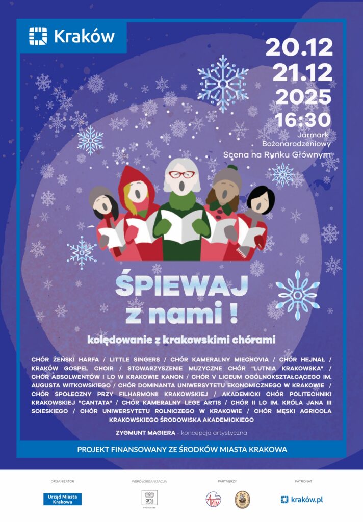 Plakat koncertu "Śpiewaj z nami!". Tło koloru niebieskiego z białymi i błękitnymi śnieżynkami. U góry po lewej logo Krakowa (białe na niebieskim tle). U góry po prawej białe napisy: "20.12 21.12 2025 16:30 Jarmark Bożonarodzeniowy Scena na Rynku Głównym". Na środku kolorowa grafika - kółko (jakby bombka), a w nim 5 śpiewających postaci. Poniżej, również na środku, błękitne napisy: "ŚPIEWAJ z nami! kolędowanie z krakowskimi chórami". Poniżej małymi, białymi literami wypisane nazwy występujących zespołów: "CHÓR ŻEŃSKI HARFA / LITTLE SINGERS / CHÓR KAMERALNY MIECHOVIA / CHÓR HEJNAŁ / KRAKÓW GOSPEL CHOIR / STOWARZYSZENIE MUZYCZNE CHÓR "LUTNIA KRAKOWSKA" / CHÓR ABSOLWENTÓW I LO W KRAKOWIE KANON / CHÓR V LICEUM OGÓLNOKSZTAŁCĄCEGO IM. AUGUSTA WITKOWSKIEGO / CHÓR DOMINANTA UNIWERSYTETU EKONOMICZNEGO W KRAKOWIE / CHÓR SPOŁECZNY PRZY FILHARMONII KRAKOWSKIEJ / AKADEMICKI CHÓR POLITECHNIKI KRAKOWSKIEJ "CANTATA" / CHÓR KAMERALNY LEGE ARTIS / CHÓR II LO IM. KRÓLA JANA III SOBIESKIEGO / CHÓR UNIWERSYTETU ROLNICZEGO W KRAKOWIE / CHÓR MĘSKI AGRICOLA KRAKOWSKIEGO ŚRODOWISKA AKADEMICKIEGO ZYGMUNT MAGIERA - koncepcja artystyczna". Poniżej napis: "PROJEKT FINANSOWANY ZE ŚRODKÓW MIASTA KRAKOWA". Na dole napisy i loga: ORGANIZATOR Urząd Miasta Krakowa WSPÓŁORGANIZACJA Stowarzyszenie ART&SOUND PARTNERZY Krakowska Kongregacja Kupiecka ARTIM Sp. Z O.O. PATRONAT krakow.pl".