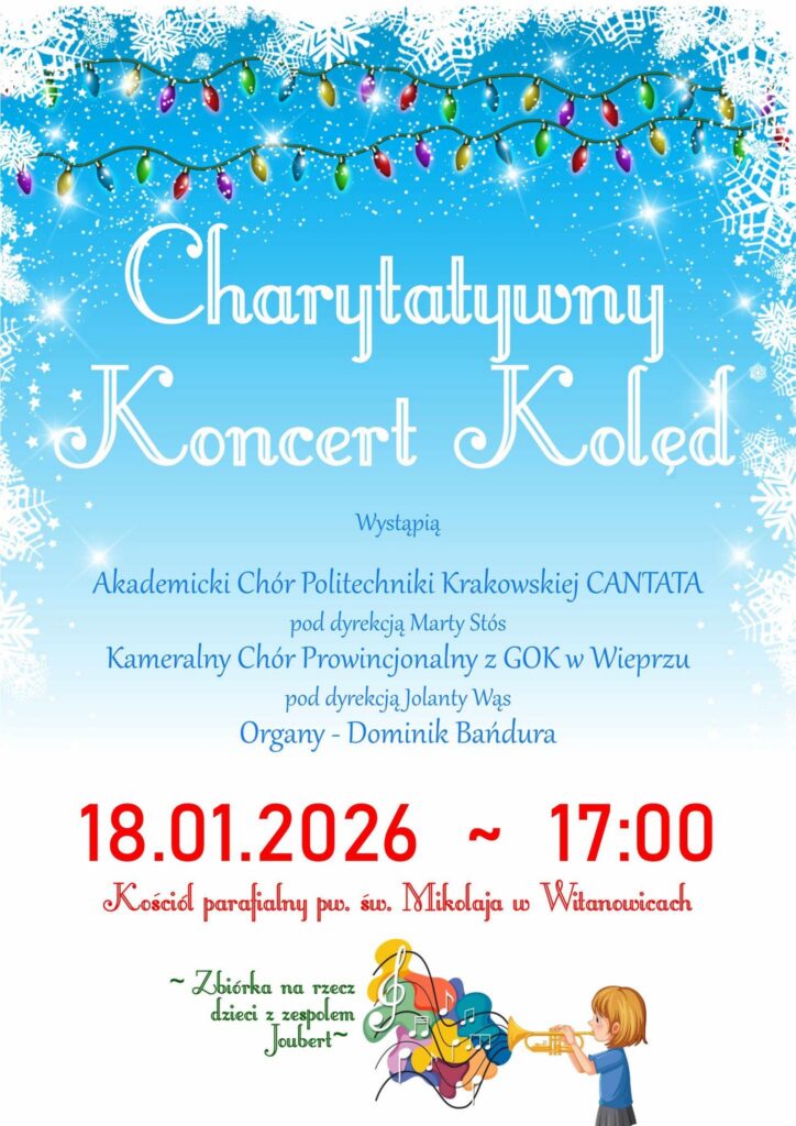 Plakat promujący charytatywny koncert kolęd. Ma radosny, zimowy charakter. Tło jasnoniebieskie, ozdobione białymi śnieżynkami i girlandami świetlnymi, które nadają mu świąteczny klimat. W dolnej części znajduje się ilustracja dziecka grającego na trąbce, obok którego unoszą się kolorowe nutki — symbol muzyki i dziecięcej radości. Treść plakatu informuje o wydarzeniu zatytułowanym „Charytatywny Koncert Kolęd”, o czym mówią białe napisy na środku plakatu. Poniżej niebieskie napisy: "Wystąpią Akademicki Chór Politechniki Krakowskiej CANTATA pod dyrekcją Marty Stós Kameralny Chór Prowincjonalny z GOK w Wieprzu pod dyrekcją Jolanty Wąs Organista - Dominik Bańdura". Poniżej kolejne napisy, czerwone: "18.01.2026 ~ 17:00 Kościół parafialnym pw. św. Mikołaja w Witanowicach". Na dole plakatu znajduje się informacja o zbiórce na rzecz dzieci z zespołem Joubert, napisana zielonymi literami, podkreślona na początku i na końcu ozdobnym znakiem tyldy.