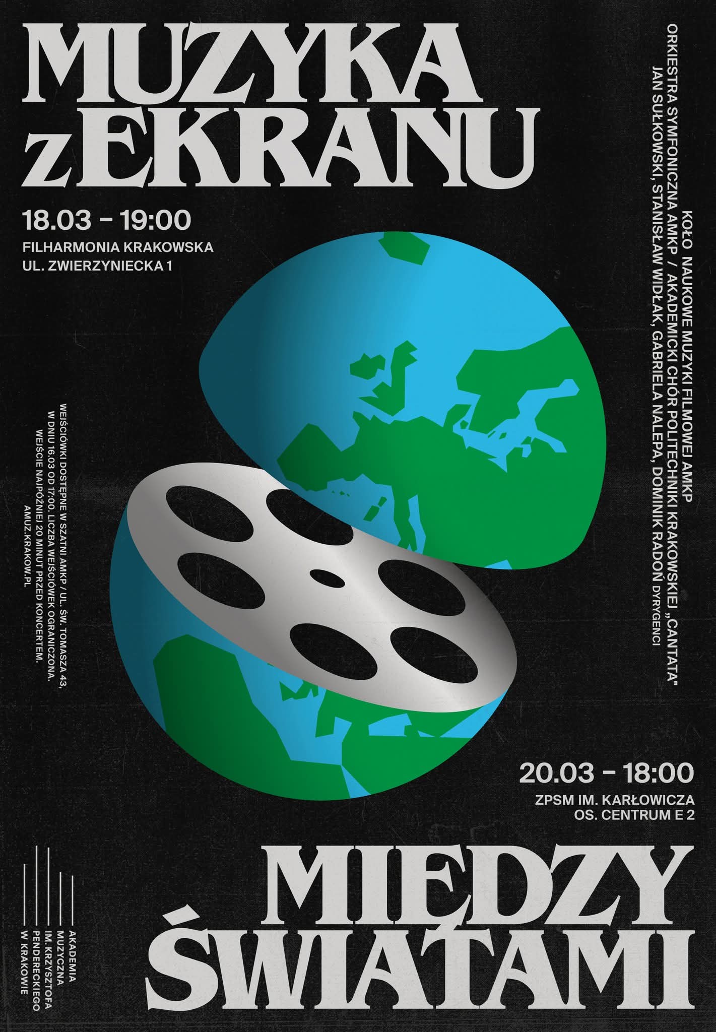 Plakat dotyczący koncertów. Tło jest czarne. Na samej górze znajduje się duży, biały napis: „MUZYKA z EKRANU” Słowa „MUZYKA” i „EKRANU” są bardzo duże i zapisane kapitalikami. Słowo „z” jest małe i wciśnięte pomiędzy nie. Pod napisem znajduje się informacja o wydarzeniu: „18.03 - 19:00 FILHARMONIA KRAKOWSKA” UL. ZWIERZYNIECKA 1” Tekst jest biały, prosty, umieszczony z lewej strony. Po prawej stronie plakatu biegnie pionowy, biały tekst z listą organizatorów i wykonawców (układ pionowy, litery od góry do dołu): "KOŁO NAUKOWE MUZYKI FILMOWEJ AMKP ORKIESTRA SYMFONICZNA AMKP / AKADEMICKI CHÓR POLITECHNIKI KRAKOWSKIEJ "CANTATA" JAN SUŁKOWSKI, STANISŁAW WIDŁAK, GABRIELA NALEPA, DOMINIK RADOŃ DYRYGENCI". Po lewej stronie plakatu, zapisany pionowo białą czcionką znajduje się blok tekstu w mniejszym rozmiarze - są to informacje dotyczące wejściówek: "WEJŚCIÓWKI DOSTĘPNE W SZATNI AMKP / UL. ŚW. TOMASZA 43, W DNIU 16.03 OD 17.00. LICZBA WEJŚCIÓWEK OGRANICZONA. WEJŚCIE NAJPÓŹNIEJ 20 MINUT PRZED KONCERTEM. AMUZ.KRAKOW.PL". Na dole plakatu znajduje się kolejny duży napis zapisany jasnoszarą czcionką: „MIĘDZY ŚWIATAMI”. Litery są rozmieszczone szeroko, zajmują prawie całą dolną część plakatu, zostawiając po lewej stronie miejsce dla małego loga Akademii Muzycznej. Powyżej tych dużych napisów jest informacja o drugim koncercie: "20.03 - 18.00 ZPSM IM. KARŁOWICZA OS. CENTRUM E 2". Wielkość tekstu podobna jak w górnym wydarzeniu. W centrum plakatu znajduje się duża ilustracja kuli ziemskiej, przedstawiona w sposób stylizowany: Ziemia jest podzielona na dwie części — wygląda jak otwarta kapsuła lub dwa półokrągłe elementy. Obie połowy przedstawiają kontynenty w uproszczonej, geometrycznej formie, w odcieniach zieleni i turkusu. Z wnętrza wyłania się duża szpula filmowa (okrąg przypominający rolkę filmu) w kolorze srebrnym. W miejscach otworów szpuli widać czarne wypełnienie. Całość sprawia wrażenie, jakby film i muzyka „wydobywały się” ze świata.