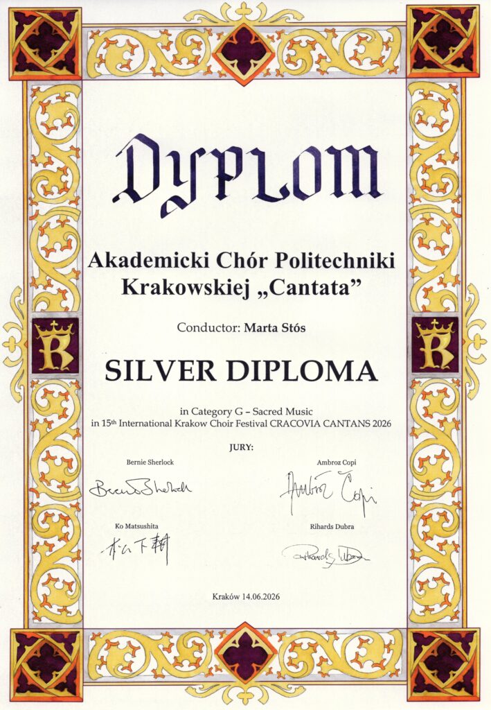 Srebrny Dyplom z 15-tego Krakowskiego Międzynarodowego Festiwalu Chóralnego "Cracovia Cantans". Tło białe, dyplom otoczony ozdobną, elegancką, złoto-bordową ramką, zawierającą symbol Krakowa - ozdobną literę "K" w koronie, będącą monogramem króla Kazimierza Wielkiego, a znaną np. z drzwi katedry wawelskiej. Napisy na dyplomie są zapisane czarną, ozdobną czcionką: "Dyplom Akademicki Chór Politechniki Krakowskiej "Cantata" Conductor: Marta Stós SILVER DIPLOMA in Category G - Sacred Music in 15th International Krakow Choir Festival CRACOVIA CANTANS 2026 JURY: Bernie Sherlock Ambroz Copi Ko Matsushita Rihards Dubra". Pod każdym nazwiskiem widnieje podpis członka jury. Na dole napis: "Kraków 14.06.2026".