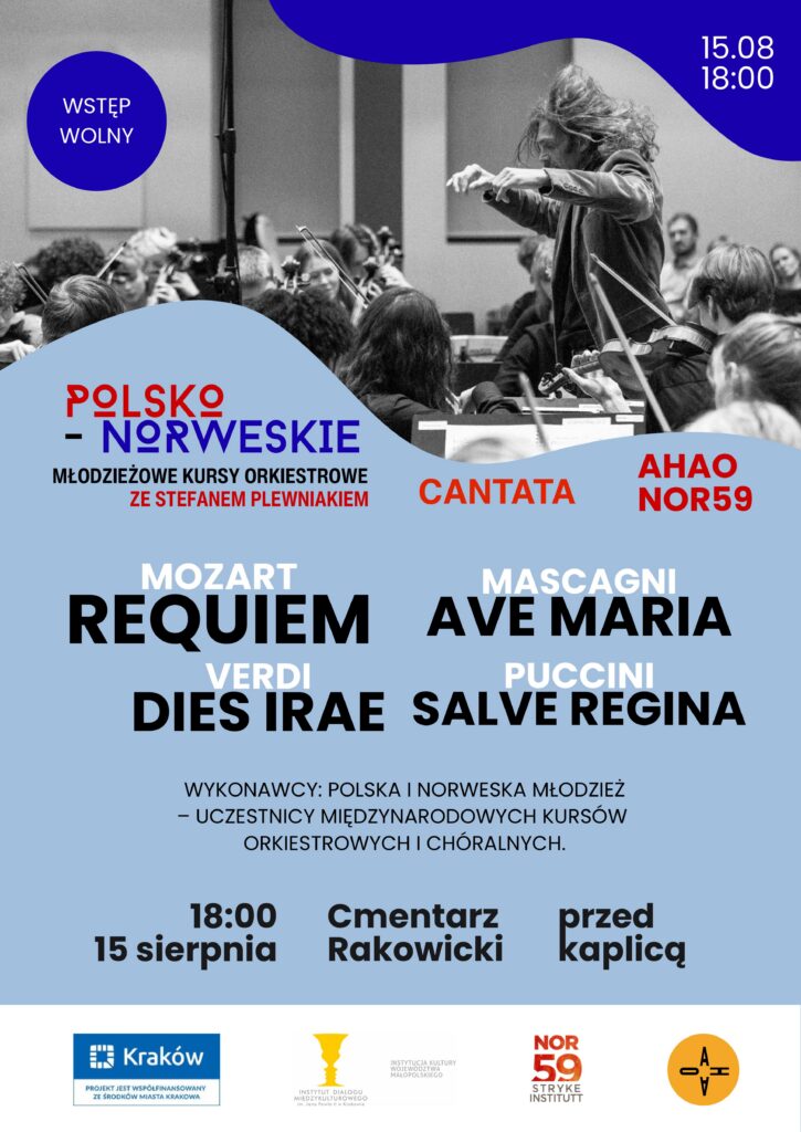 Plakat dotyczący koncertu będącego efektem współpracy Chóru "Cantata" z orkiestrami AHAO i NOR59. W górnej części czarno-białe zdjęcie w nieregularnym, falistym kształcie, przedstawiające orkiestrę wraz z dyrygentem przy pracy - w trakcie koncertu lub próby. Na jego tle po lewej stronie ciemnoniebieskie kółko z białym napisem w środku "WSTĘP WOLNY", a po prawej ciemnoniebieski kształt z białym napisem w środku: "15.08 18:00". Dolna część plakatu wypełniona jest napisami białymi, czarnymi, czerwonymi i niebieskimi na błękitnym tle: "POLSKO - NORWESKIE MŁODZIEŻOWE KURSY ORKIESTROWE ZE STEFANEM PLEWNIAKIEM CANTATA AHAO NOR59 MOZART REQUIEM MASCAGNI AVE MARIA VERDI DIES IRAE PUCCINI SALVE REGINA WYKONAWCY: POLSKA I NORWESKA MŁODZIEŻ - UCZESTNICY MIĘDZYNARODOWYCH KURSÓW ORKIESTROWYCH I CHÓRALNYCH. 18:00 15 sierpnia Cmentarz Rakowicki przed kaplicą" Na samym dole plakatu loga: "Kraków. PROJEKT JEST WSPÓŁFINANSOWANY ZE ŚRODKÓW MIASTA KRAKOWA" "INSTYTUT DIALOGU MIĘDZYKULTUROWEGO im. Jana Pawła II w Krakowie INSTYTUCJA KULTURY WOJEWÓDZTWA MAŁOPOLSKIEGO "NOR59 STRYKE INSTITUTT "AHAO"