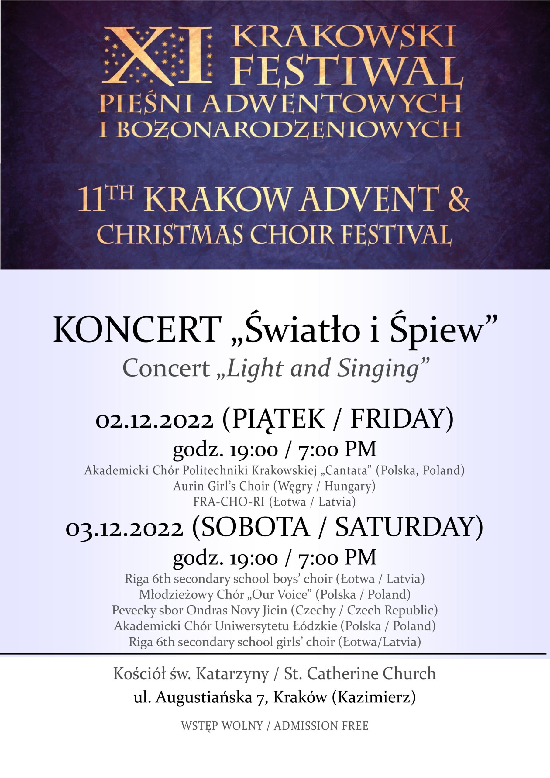 Plakat festiwalu.
U góry na granatowym tle złoty napis "XI KRAKOWSKI FESTIWAL PIEŚNI ADWENTOWYCH I BOŻONARODZENIOWYCH
11TH KRAKOW ADVENT & CHRISTMAS CHOIR FESTIVAL"
W dolnej połowie plakatu czarne napisy na białym tle:
"KONCERT "Światło i Śpiew"
Concert "Light and Singing"
02.12.2022 (PIĄTEK / FRIDAY)
godz. 19:00 / 7:00 PM
Akademicki Chór Politechniki Krakowskiej "Cantata" (Polska / Poland)
Aurin Girl's Choir (Węgry / Hungary)
FRA-CHO-RI (Łotwa / Latvia)
03.12.2022 (SOBOTA / SATURDAY)
godz. 19:00 / 7:00 PM
Riga 6th secondary school boys' choir (Łotwa / Latvia)
Młodzieżowy Chór "Our Voice" (Polska / Poland)
Pevecky sbor Ondras Novy Jicin (Czechy / Czech Republic)
Akademicki Chór Uniwersytetu Łódzkiego (Polska / Poland)
Riga 6th secondary school girls' choir (Łotwa / Latvia)"
Pozioma kreska oddzielająca i kolejny napis:
"Kościół św. Katarzyny / St. Catherine Church
ul. Augustiańska 7, Kraków (Kazimierz)
WSTĘP WOLNY / ADMISSION FREE"