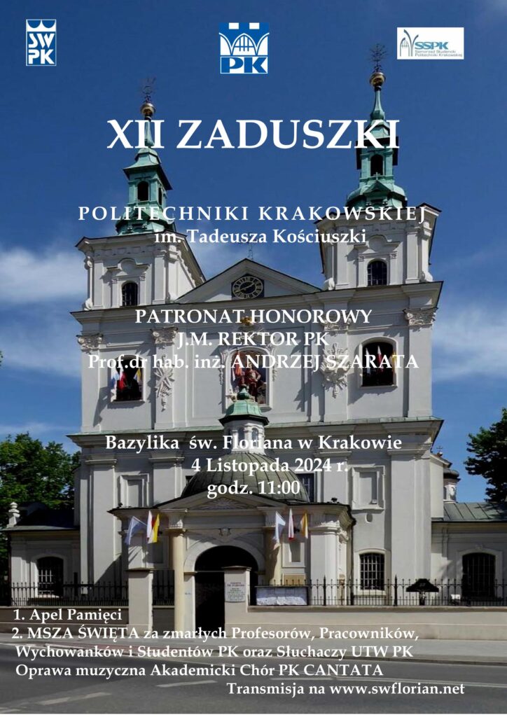 Plakat. Tło - zdjęcie kościoła św. Floriana w Krakowie. U góry logo Stowarzyszenia Wychowanków PK, logo PK i logo Samorządu Studenckiego PK. Poniżej białe napisy: "XII ZADUSZKI POLITECHNIKI KRAKOWSKIEJ im. Tadeusza Kościuszki PATRONAT HONOROWY J.M. REKTOR PK Prof. dr hab. inż. ANDRZEJ SZARATA Bazylika św. Floriana w Krakowie 4 Listopada 2024 r. godz. 11:00 1. Apel Pamięci 2. MSZA ŚWIĘTA za zmarłych Profesorów, Pracowników, Wychowanków i Studentów PK oraz Słuchaczy UTW PK Oprawa muzyczna Akademicki Chór PK CANTATA Transmisja na www.swflorian.net"