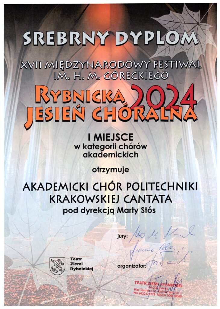 Dyplom z festiwalu. Tło delikatne, w brązowych barwach; połączenie dwóch zdjęć - u góry sklepienie kościoła, u dołu aleja drzew w parku, drzewa alei jakby przechodzą w sklepienie kościoła. W rogach grafika liści klonu. Napisy. U góry jasnoszare: "SREBRNY DYPLOM XVII MIĘDZYNARODOWY FESTIWAL IM. H. M. GÓRECKIEGO". Na środku napisy pomarańczowe: "Rybnicka Jesień Chóralna". Napis czerwony: "2024". Poniżej czarne napisy: "I MIEJSCE w kategorii chórów akademickich otrzymuje AKADEMICKI CHÓR POLITECHNIKI KRAKOWSKIEJ CANTATA pod dyrekcją Marty Stós jury:" Podpisy trzech członków jury. Napis: "organizator:" pieczątka Teatru Ziemi Rybnickiej i podpis. Na dole po lewej stronie logo i napis: "Teatr Ziemi Rybnickiej".