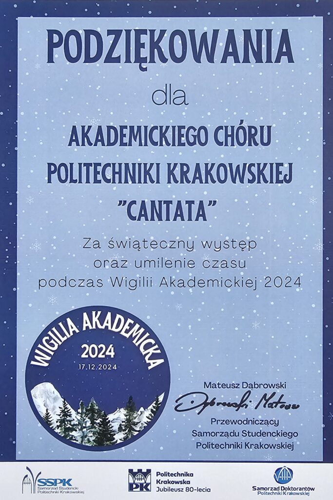 Dyplom z podziękowaniami. Tło niebieskie z białymi śnieżynkami. Ramka granatowa. Tekst granatowy: "PODZIĘKOWANIA dla AKADEMICKIEGO CHÓRU POLITECHNIKI KRAKOWSKIEJ "CANTATA"" Tekst czarny: "Za świąteczny występ oraz umilenie czasu podczas Wigilii Akademickiej 2024". Na dole po lewej logo wydarzenia - kółko, w nim obrazek ośnieżonych gór i zielonych choinek na tle granatowego nieba z padającym śniegiem. W kółku białe napisy: "WIGILIA AKADEMICKA 2024 17.12.2024". Podpis drukowany i odręczny: "Mateusz Dąbrowski Przewodniczący Samorządu Studenckiego Politechniki Krakowskiej". Na samy dole loga: po lewej Samorządu Studenckiego Politechniki Krakowskiej, na środku Politechniki Krakowskiej, po prawej Samorządu Doktorantów Politechniki Krakowskiej.